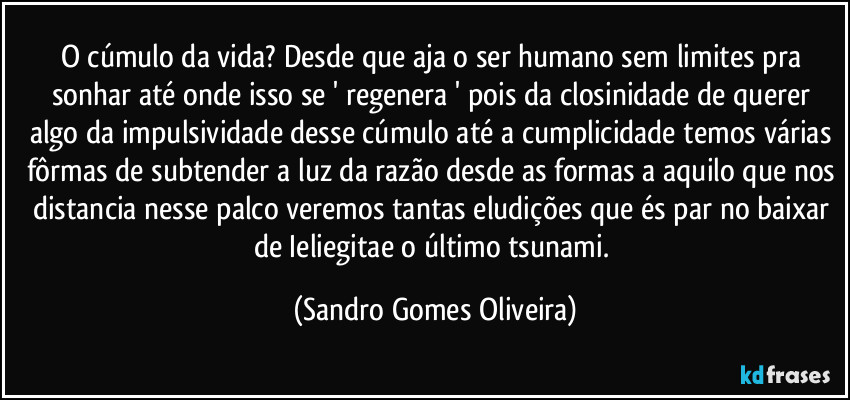 O cúmulo da vida? Desde que aja o ser humano sem limites pra sonhar até onde isso se ' regenera ' pois da closinidade de querer algo da impulsividade desse cúmulo até a cumplicidade temos várias fôrmas de subtender a luz da razão desde as formas a aquilo que nos distancia nesse palco veremos tantas eludições que és par no baixar de Ieliegitae o último tsunami. (Sandro Gomes Oliveira)