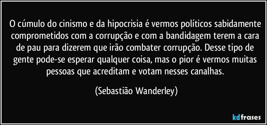 O cúmulo do cinismo e da hipocrisia é vermos políticos sabidamente comprometidos com a corrupção e com a bandidagem terem a cara de pau para dizerem que irão combater corrupção. Desse tipo de gente pode-se esperar qualquer coisa, mas o pior é vermos muitas pessoas que acreditam e votam nesses canalhas. (Sebastião Wanderley)