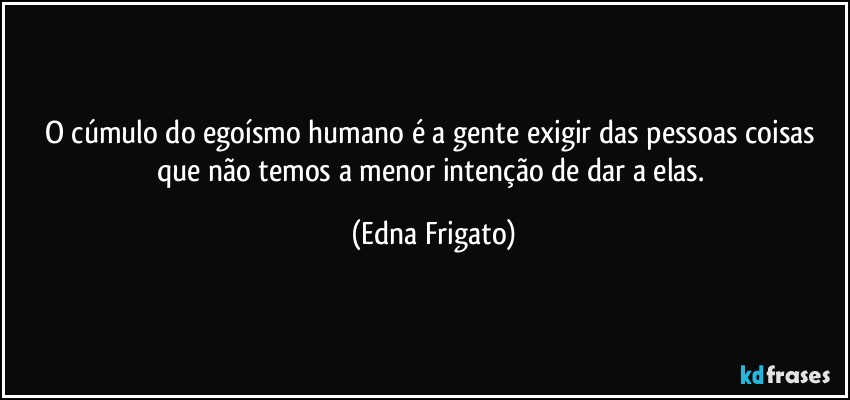 O cúmulo do egoísmo humano é a gente exigir das pessoas coisas que não temos a menor intenção de dar a elas. (Edna Frigato)