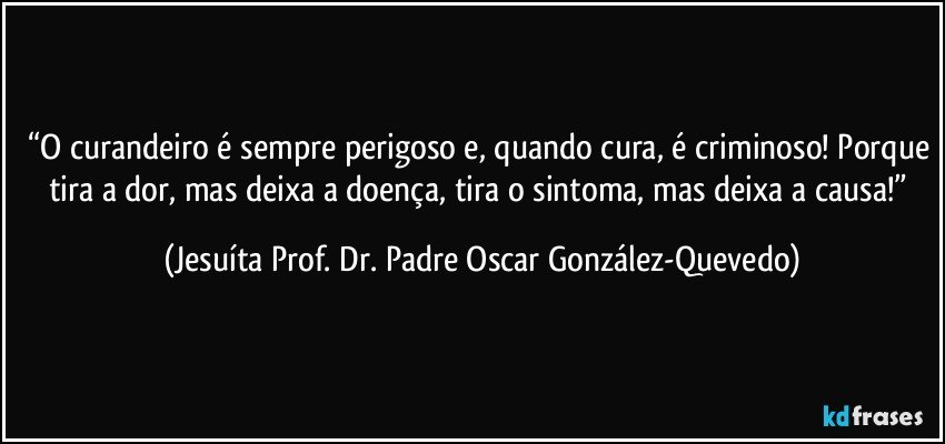 “O curandeiro é sempre perigoso e, quando cura, é criminoso! Porque tira a dor, mas deixa a doença, tira o sintoma, mas deixa a causa!” (Jesuíta Prof. Dr. Padre Oscar González-Quevedo)