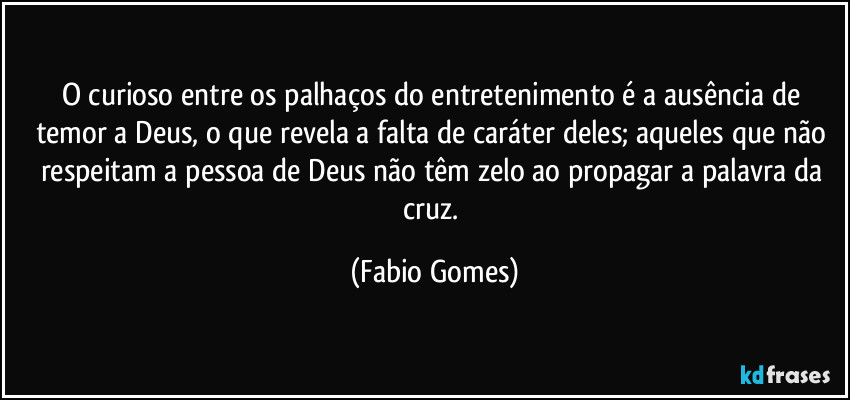 O curioso entre os palhaços do entretenimento é a ausência de temor a Deus, o que revela a falta de caráter deles; aqueles que não respeitam a pessoa de Deus não têm zelo ao propagar a palavra da cruz. (Fabio Gomes)