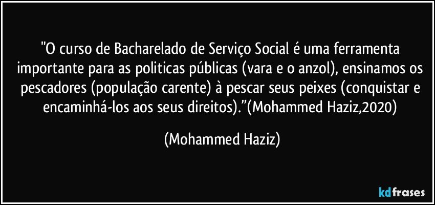 "O curso de Bacharelado de Serviço Social é uma ferramenta importante para as politicas públicas (vara e o anzol), ensinamos os pescadores (população carente) à pescar seus peixes (conquistar e encaminhá-los aos seus direitos).”(Mohammed Haziz,2020) (Mohammed Haziz)