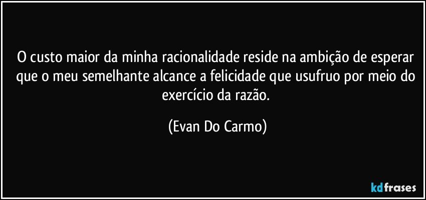 O custo maior da minha racionalidade reside na ambição de esperar que o meu semelhante alcance a felicidade que usufruo por meio do exercício da razão. (Evan Do Carmo)