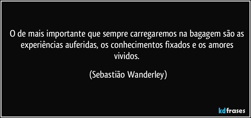 O de mais importante que sempre carregaremos na bagagem são as experiências auferidas, os conhecimentos fixados e os amores vividos. (Sebastião Wanderley)