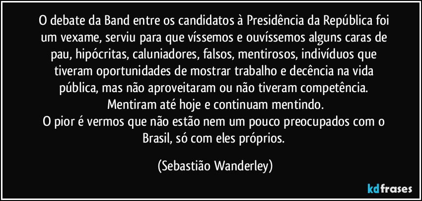 O debate da Band entre os candidatos à Presidência da República foi um vexame, serviu para que víssemos e ouvíssemos alguns caras de pau, hipócritas, caluniadores, falsos, mentirosos, indivíduos que tiveram oportunidades de mostrar trabalho e decência na vida pública, mas não aproveitaram ou não tiveram competência. Mentiram até hoje e continuam mentindo.
O pior é vermos que não estão nem um pouco preocupados com o Brasil, só com eles próprios. (Sebastião Wanderley)