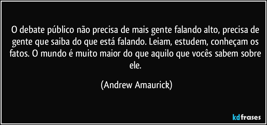 O debate público não precisa de mais gente falando alto, precisa de gente que saiba do que está falando. Leiam, estudem, conheçam os fatos. O mundo é muito maior do que aquilo que vocês sabem sobre ele. (Andrew Amaurick)