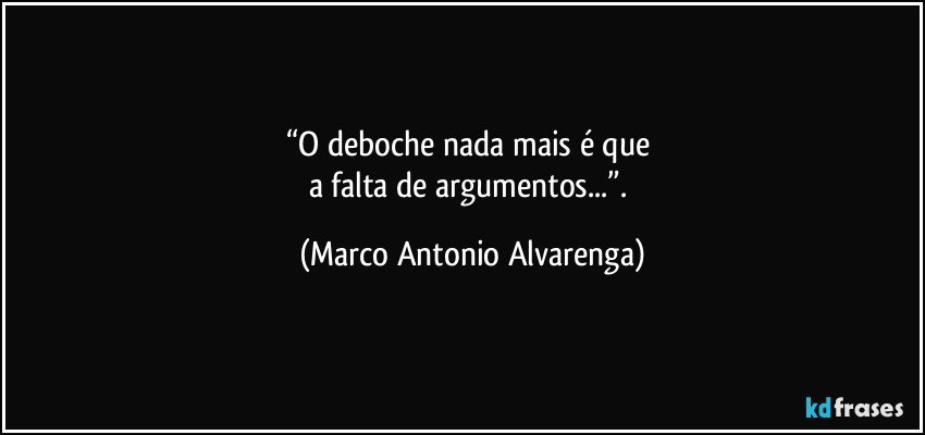 “O deboche nada mais é que 
a falta de argumentos...”. (Marco Antonio Alvarenga)