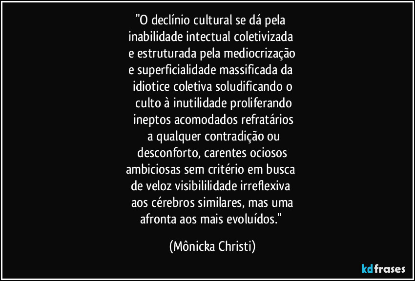 "O declínio cultural se dá pela 
inabilidade intectual coletivizada 
e estruturada pela mediocrização
e superficialidade massificada da 
idiotice coletiva soludificando o
 culto à inutilidade proliferando
 ineptos acomodados refratários
 a qualquer contradição ou
 desconforto, carentes ociosos 
ambiciosas sem critério em busca 
de veloz visibililidade irreflexiva 
aos cérebros similares, mas uma
afronta aos mais evoluídos." (Mônicka Christi)