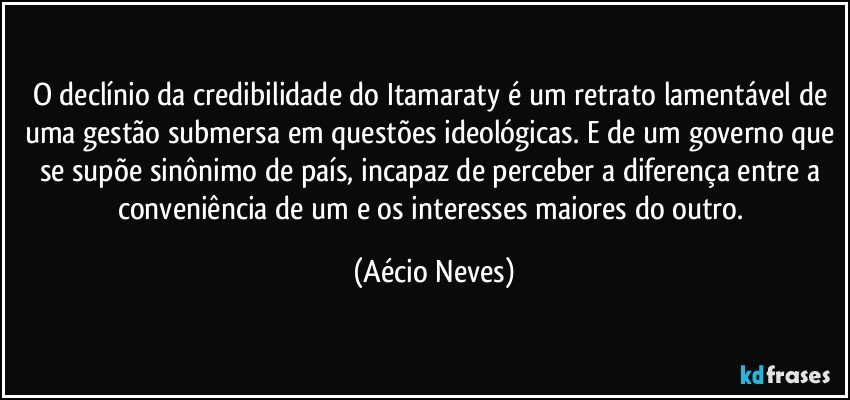 O declínio da credibilidade do Itamaraty é um retrato lamentável de uma gestão submersa em questões ideológicas. E de um governo que se supõe sinônimo de país, incapaz de perceber a diferença entre a conveniência de um e os interesses maiores do outro. (Aécio Neves)