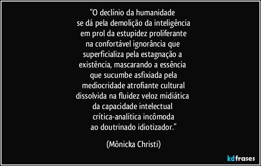 "O declínio da humanidade 
se dá pela demolição da inteligência
 em prol da estupidez proliferante 
na confortável ignorância que 
superficializa pela estagnação a 
existência, mascarando a essência 
que sucumbe asfixiada pela
 mediocridade atrofiante cultural 
dissolvida na fluidez veloz midiática 
da capacidade intelectual 
crítica-analítica incômoda
 ao doutrinado idiotizador." (Mônicka Christi)