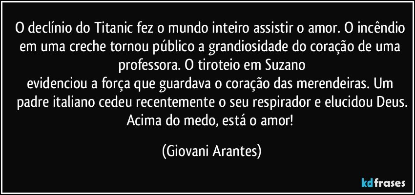 O declínio do Titanic fez o mundo inteiro assistir o amor. O incêndio em uma creche tornou público a grandiosidade do coração de uma professora. O tiroteio em Suzano
evidenciou a força que guardava o coração das merendeiras.  Um padre italiano cedeu recentemente o seu respirador e elucidou Deus.
Acima do medo, está o amor! (Giovani Arantes)
