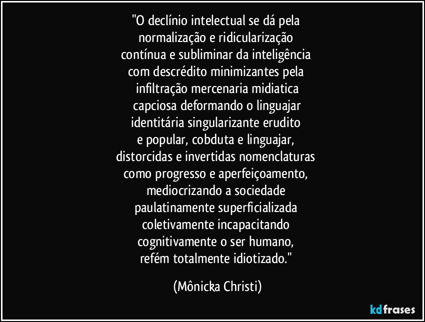 "O declínio intelectual se dá pela
normalização e ridicularização
contínua e subliminar da inteligência
com descrédito minimizantes pela
infiltração mercenaria midiatica
capciosa deformando o linguajar
identitária singularizante erudito
e popular, cobduta e linguajar,
distorcidas e invertidas nomenclaturas
como progresso e aperfeiçoamento,
mediocrizando a sociedade
paulatinamente superficializada
coletivamente incapacitando
cognitivamente o ser humano,
refém totalmente idiotizado." (Mônicka Christi)