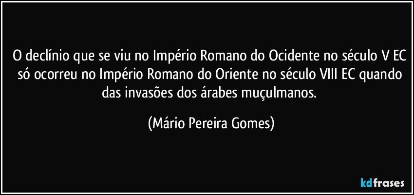 O declínio que se viu no Império Romano do Ocidente no século V EC só ocorreu no Império Romano do Oriente no século VIII EC quando das invasões dos árabes muçulmanos. (Mário Pereira Gomes)