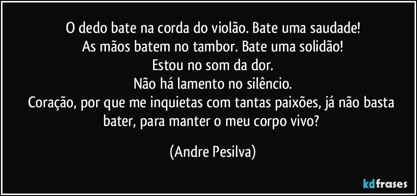 O dedo bate na corda do violão. Bate uma saudade!
As mãos batem no tambor. Bate uma solidão!
Estou no som da dor.
Não há lamento no silêncio.
Coração, por que me inquietas com tantas paixões, já não basta bater, para manter o meu corpo vivo? (Andre Pesilva)