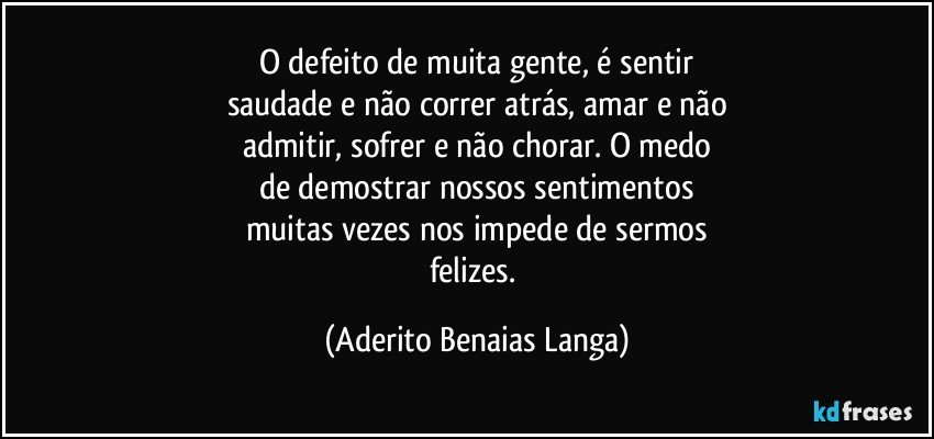 O defeito de muita gente, é sentir
saudade e não correr atrás, amar e não
admitir, sofrer e não chorar. O medo
de demostrar nossos sentimentos
muitas vezes nos impede de sermos
felizes. (Aderito Benaias Langa)