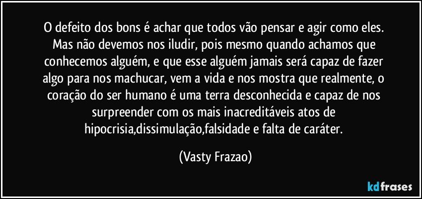 O defeito dos bons é achar que todos vão pensar e agir como eles. Mas não devemos nos iludir, pois mesmo quando achamos que conhecemos alguém, e que esse alguém jamais será capaz de fazer algo para nos machucar, vem a vida e nos mostra que realmente, o coração do ser humano é uma terra desconhecida e capaz de nos surpreender com os mais inacreditáveis atos de hipocrisia,dissimulação,falsidade e falta de caráter. (Vasty Frazao)