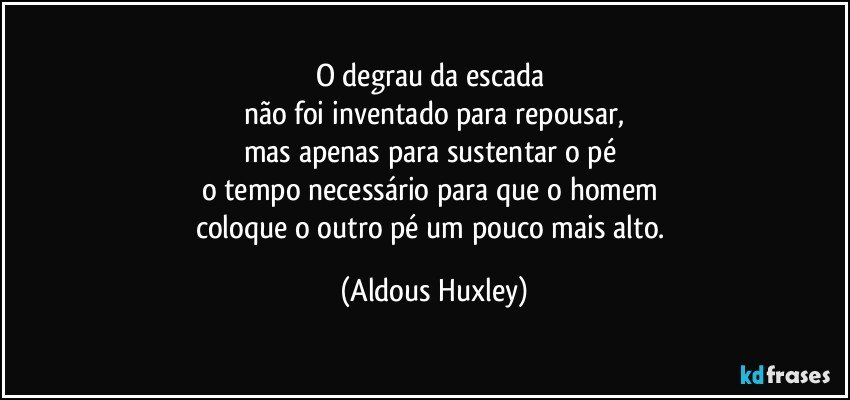 O degrau da escada 
não foi inventado para repousar,
mas apenas para sustentar o pé 
o tempo necessário para que o homem 
coloque o outro pé um pouco mais alto. (Aldous Huxley)