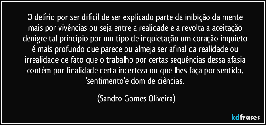 O delírio por ser difícil de ser explicado parte da inibição da mente mais por vivências ou seja entre a realidade e a revolta a aceitação denigre tal princípio por um tipo de inquietação um coração inquieto é mais profundo que parece ou almeja ser afinal da realidade ou irrealidade de fato que o trabalho por certas sequências dessa afasia contém por finalidade certa incerteza ou que lhes faça por sentido, 'sentimento'e dom de ciências. (Sandro Gomes Oliveira)