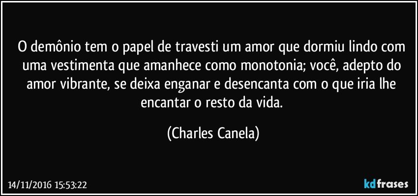 O demônio tem o papel de travesti um amor que dormiu lindo com uma vestimenta que amanhece como monotonia; você, adepto do amor vibrante, se deixa enganar e desencanta com o que iria lhe encantar o resto da vida. (Charles Canela)