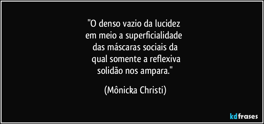 "O denso vazio da lucidez 
em meio a superficialidade 
das máscaras sociais da
 qual somente a reflexiva
 solidão nos ampara." (Mônicka Christi)