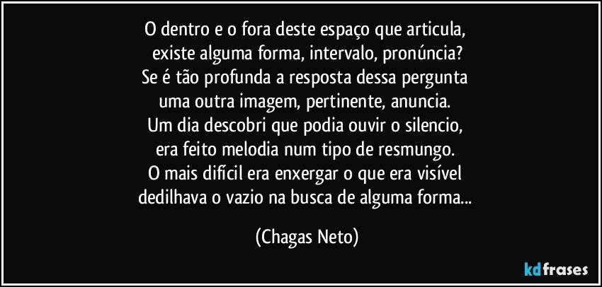 O dentro e o fora deste espaço que articula, 
existe alguma forma, intervalo, pronúncia?
Se é tão profunda a resposta dessa pergunta 
uma outra imagem, pertinente, anuncia. 
Um dia descobri que podia ouvir o silencio, 
era feito melodia num tipo de resmungo. 
O mais difícil era enxergar o que era visível 
dedilhava o vazio na busca de alguma forma... (Chagas Neto)