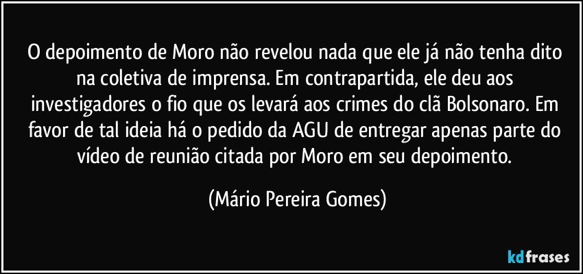 O depoimento de Moro não revelou nada que ele já não tenha dito na coletiva de imprensa. Em contrapartida, ele deu aos investigadores o fio que os levará aos crimes do clã Bolsonaro. Em favor de tal ideia há o pedido da AGU de entregar apenas parte do vídeo de reunião citada por Moro em seu depoimento. (Mário Pereira Gomes)