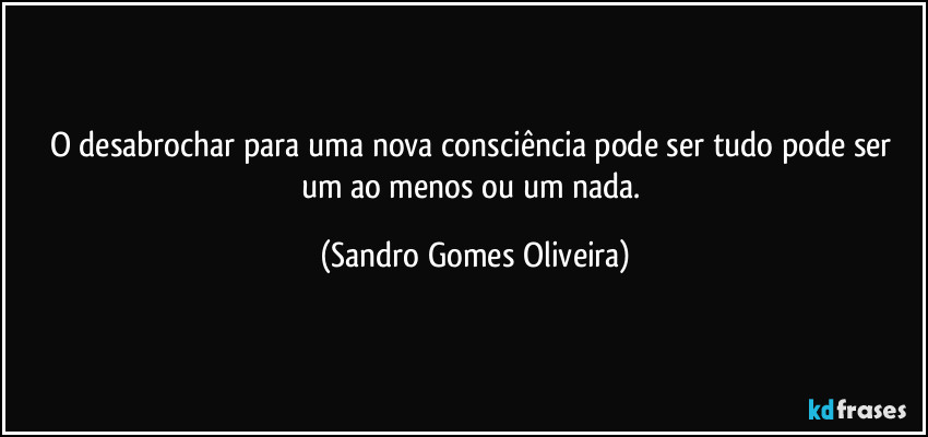 O desabrochar para uma nova consciência pode ser tudo pode ser um ao menos ou um nada. (Sandro Gomes Oliveira)