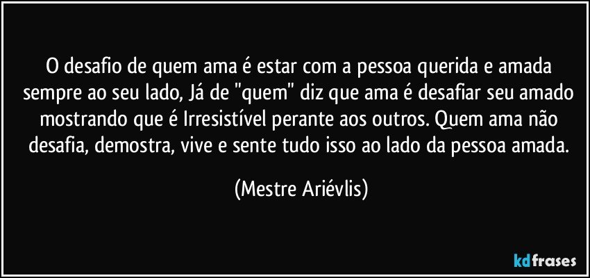 O desafio de quem ama é estar com a pessoa querida e amada sempre ao seu lado, Já de "quem" diz que ama é desafiar seu amado mostrando que é Irresistível perante aos outros. Quem ama não desafia, demostra, vive e sente tudo isso ao lado da pessoa amada. (Mestre Ariévlis)