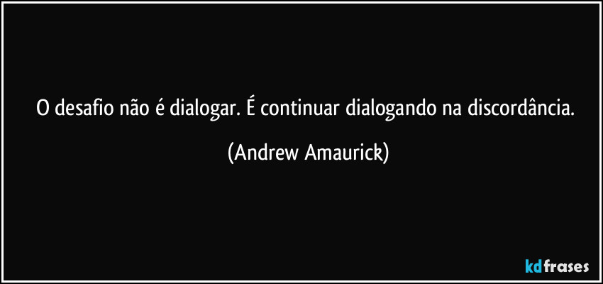 O desafio não é dialogar. É continuar dialogando na discordância. (Andrew Amaurick)