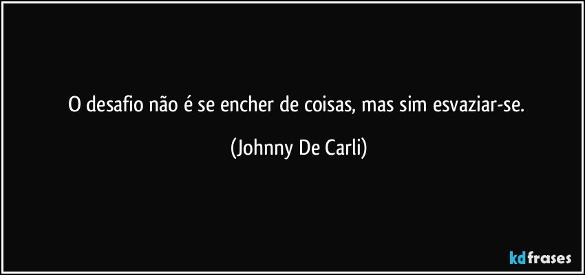 O desafio não é se encher de coisas, mas sim esvaziar-se. (Johnny De Carli)