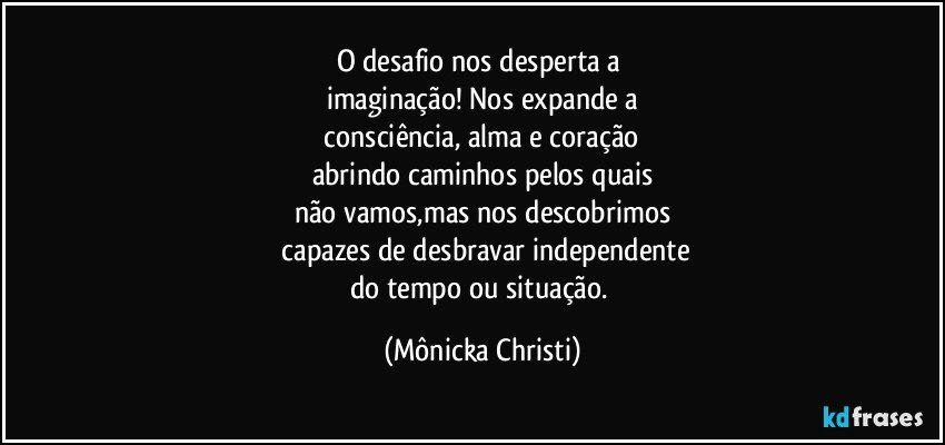 O desafio nos desperta a 
imaginação! Nos expande a
 consciência, alma e coração 
abrindo caminhos pelos quais
não vamos,mas nos descobrimos
 capazes de desbravar independente
do tempo ou situação. (Mônicka Christi)