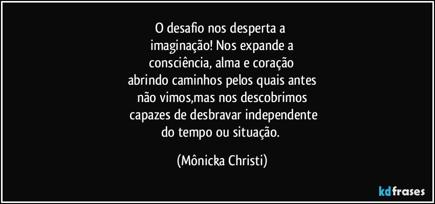 O desafio nos desperta a 
imaginação! Nos expande a
 consciência, alma e coração 
abrindo caminhos pelos quais antes
não vimos,mas nos descobrimos
 capazes de desbravar independente
do tempo ou situação. (Mônicka Christi)