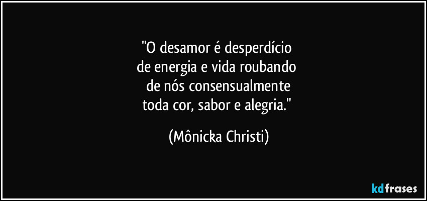 "O desamor é desperdício 
de energia e vida roubando 
de nós consensualmente
toda cor, sabor e alegria." (Mônicka Christi)