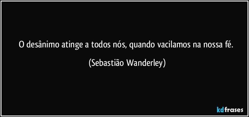 O desânimo atinge a todos nós, quando vacilamos na nossa fé. (Sebastião Wanderley)