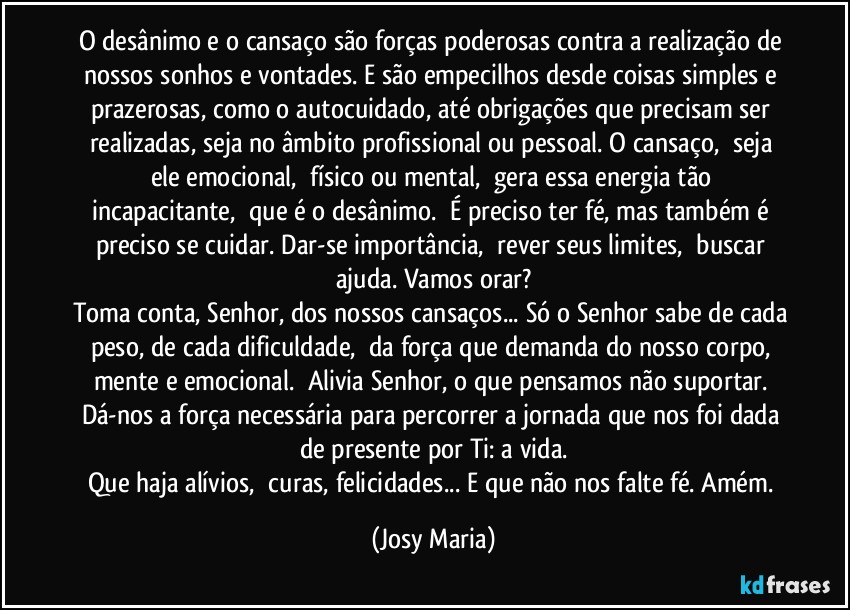 O desânimo e o cansaço são forças poderosas contra a realização de nossos sonhos e vontades. E são empecilhos desde coisas simples e prazerosas, como o autocuidado, até obrigações que precisam ser realizadas, seja no âmbito profissional ou pessoal. O cansaço,  seja ele emocional,  físico ou mental,  gera essa energia tão incapacitante,  que é o desânimo.  É preciso ter fé, mas também é preciso se cuidar. Dar-se importância,  rever seus limites,  buscar ajuda. Vamos orar?
Toma conta, Senhor, dos nossos cansaços... Só o Senhor sabe de cada peso, de cada dificuldade,  da força que demanda do nosso corpo, mente e emocional.  Alivia Senhor, o que pensamos não suportar. Dá-nos a força necessária para percorrer a jornada que nos foi dada de presente por Ti: a vida.
Que haja alívios,  curas, felicidades... E que não nos falte fé. Amém. (Josy Maria)
