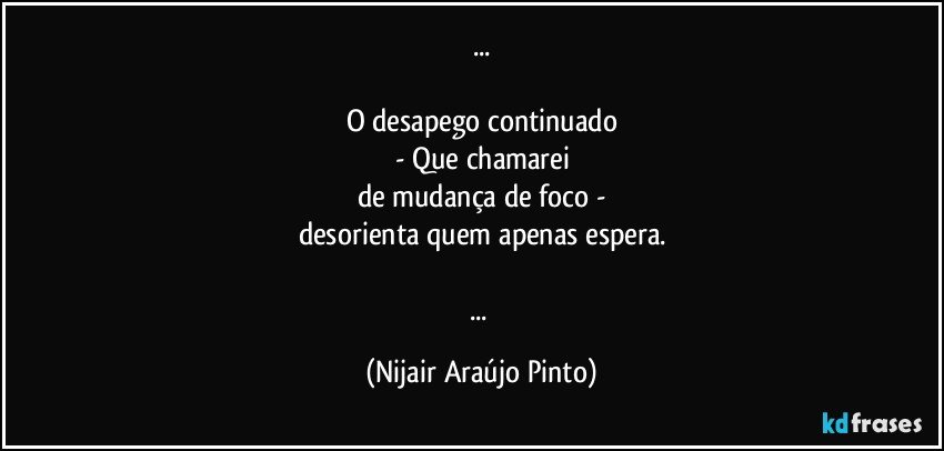 ...

O desapego continuado
- Que chamarei
de mudança de foco -
desorienta quem apenas espera.

... (Nijair Araújo Pinto)