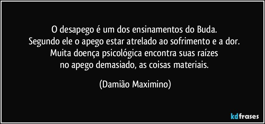 O desapego é um dos ensinamentos do Buda. 
Segundo ele o apego estar atrelado ao sofrimento e a dor. 
Muita doença psicológica encontra suas raízes 
no apego demasiado, as coisas materiais. (Damião Maximino)