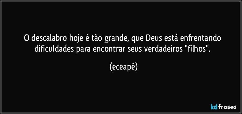O descalabro hoje é tão grande, que Deus está enfrentando dificuldades para encontrar seus verdadeiros "filhos". (eceapê)