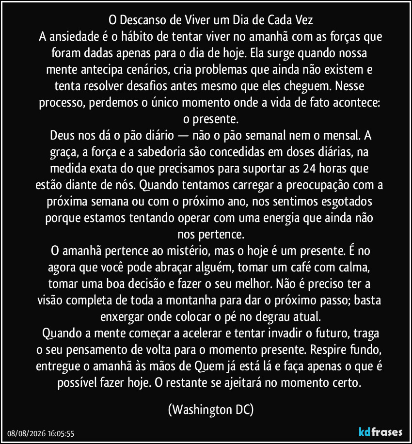 O Descanso de Viver um Dia de Cada Vez
​A ansiedade é o hábito de tentar viver no amanhã com as forças que foram dadas apenas para o dia de hoje. Ela surge quando nossa mente antecipa cenários, cria problemas que ainda não existem e tenta resolver desafios antes mesmo que eles cheguem. Nesse processo, perdemos o único momento onde a vida de fato acontece: o presente.
​Deus nos dá o pão diário — não o pão semanal nem o mensal. A graça, a força e a sabedoria são concedidas em doses diárias, na medida exata do que precisamos para suportar as 24 horas que estão diante de nós. Quando tentamos carregar a preocupação com a próxima semana ou com o próximo ano, nos sentimos esgotados porque estamos tentando operar com uma energia que ainda não nos pertence.
​O amanhã pertence ao mistério, mas o hoje é um presente. É no agora que você pode abraçar alguém, tomar um café com calma, tomar uma boa decisão e fazer o seu melhor. Não é preciso ter a visão completa de toda a montanha para dar o próximo passo; basta enxergar onde colocar o pé no degrau atual.
​Quando a mente começar a acelerar e tentar invadir o futuro, traga o seu pensamento de volta para o momento presente. Respire fundo, entregue o amanhã às mãos de Quem já está lá e faça apenas o que é possível fazer hoje. O restante se ajeitará no momento certo. (Washington DC)