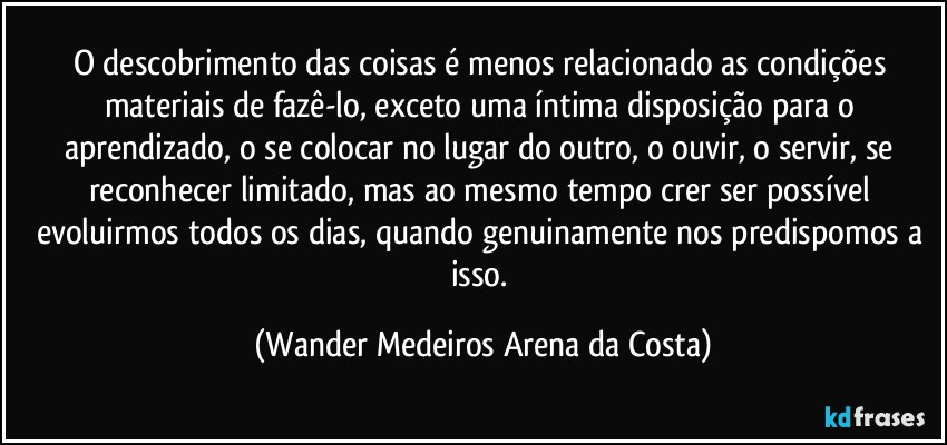 O descobrimento das coisas é menos relacionado as condições materiais de fazê-lo, exceto uma íntima disposição para o aprendizado, o se colocar no lugar do outro, o ouvir, o servir, se reconhecer limitado, mas ao mesmo tempo crer ser possível evoluirmos todos os dias, quando genuinamente nos predispomos a isso. (Wander Medeiros Arena da Costa)