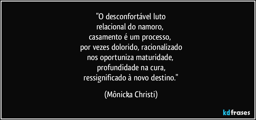 "O desconfortável luto
relacional do namoro, 
casamento é um processo, 
por vezes dolorido, racionalizado
nos oportuniza maturidade, 
profundidade na cura,
 ressignificado à novo destino." (Mônicka Christi)