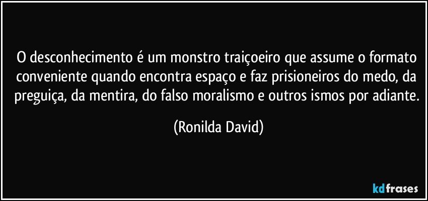 O desconhecimento é um monstro traiçoeiro que assume o formato conveniente quando encontra espaço e faz prisioneiros do medo, da preguiça, da mentira, do falso moralismo e outros ismos por adiante. (Ronilda David)