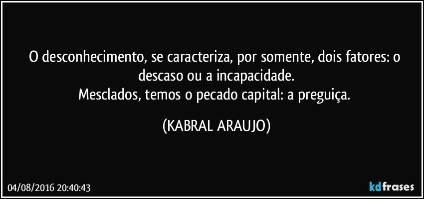 O desconhecimento, se caracteriza, por somente, dois fatores: o descaso ou a incapacidade.
Mesclados, temos o pecado capital: a preguiça. (KABRAL ARAUJO)