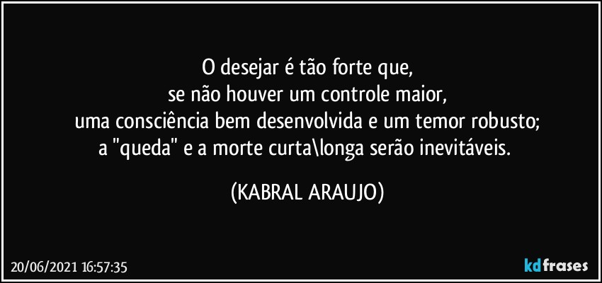 O desejar é tão forte que,
se não houver um controle maior,
uma consciência bem desenvolvida e um temor robusto;
a "queda" e a morte curta\longa serão inevitáveis. (KABRAL ARAUJO)