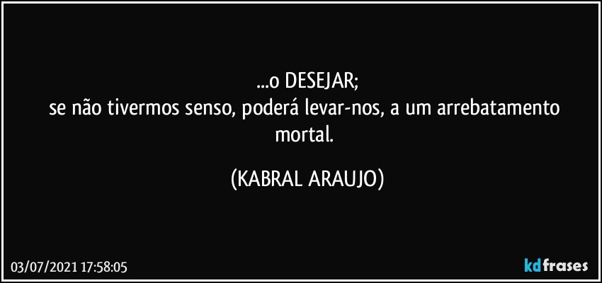 ...o DESEJAR;
se não tivermos senso, poderá levar-nos, a um arrebatamento mortal. (KABRAL ARAUJO)