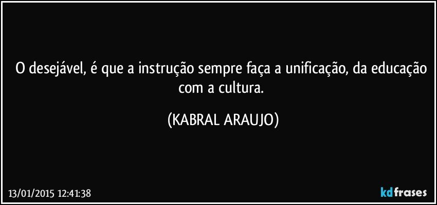 O desejável, é que a instrução sempre faça a unificação, da educação com a cultura. (KABRAL ARAUJO)