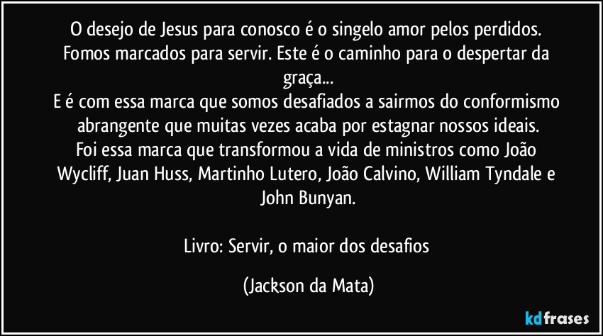 O desejo de Jesus para conosco é o singelo amor pelos perdidos. Fomos marcados para servir. Este é o caminho para o despertar da graça...
E é com essa marca que somos desafiados a sairmos do conformismo abrangente que muitas vezes acaba por estagnar nossos ideais.
Foi essa marca que transformou a vida de ministros como João Wycliff, Juan Huss, Martinho Lutero, João Calvino, William Tyndale e John Bunyan.

Livro: Servir, o maior dos desafios (Jackson da Mata)