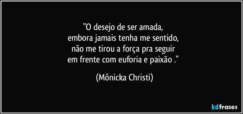 "O desejo de ser amada, 
embora jamais tenha me sentido, 
não me tirou a força pra seguir 
em frente com euforia e paixão ." (Mônicka Christi)