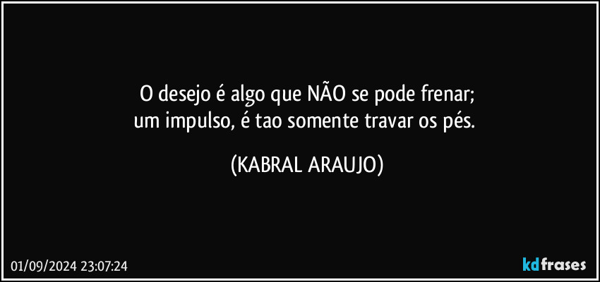 O desejo é algo que NÃO se pode frenar;
um impulso, é tao somente travar os pés. (KABRAL ARAUJO)