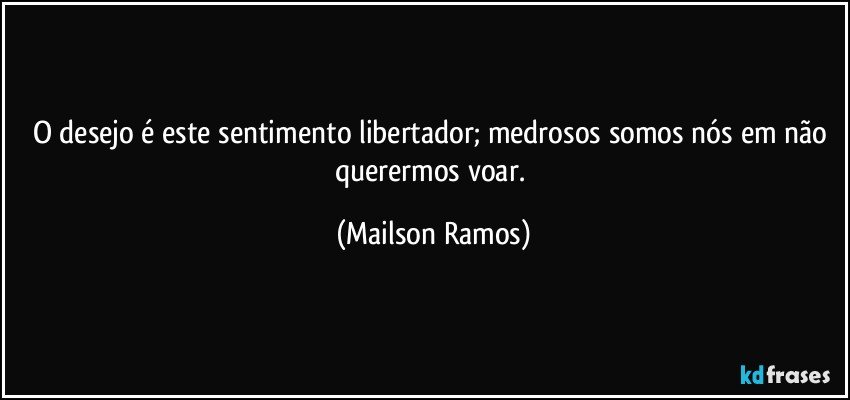 O desejo é este sentimento libertador; medrosos somos nós em não querermos voar. (Mailson Ramos)